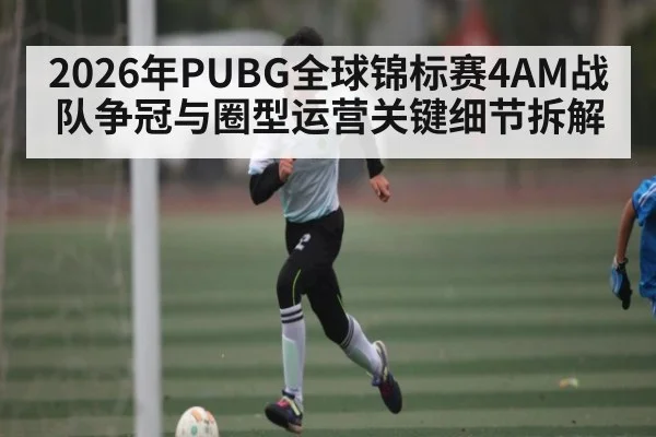 2026年PUBG全球锦标赛4AM战队争冠与圈型运营关键细节拆解