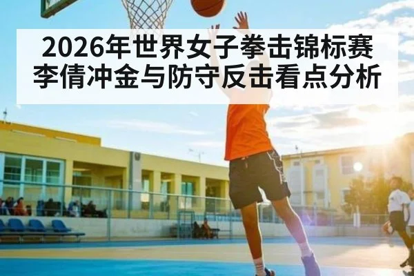 2026年世界女子拳击锦标赛李倩冲金与防守反击看点分析