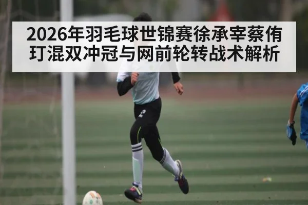 2026年羽毛球世锦赛徐承宰蔡侑玎混双冲冠与网前轮转战术解析