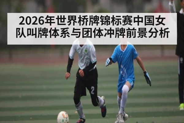 2026年世界桥牌锦标赛中国女队叫牌体系与团体冲牌前景分析